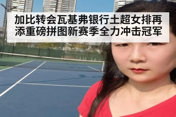 加比转会瓦基弗银行土超女排再添重磅拼图新赛季全力冲击冠军
