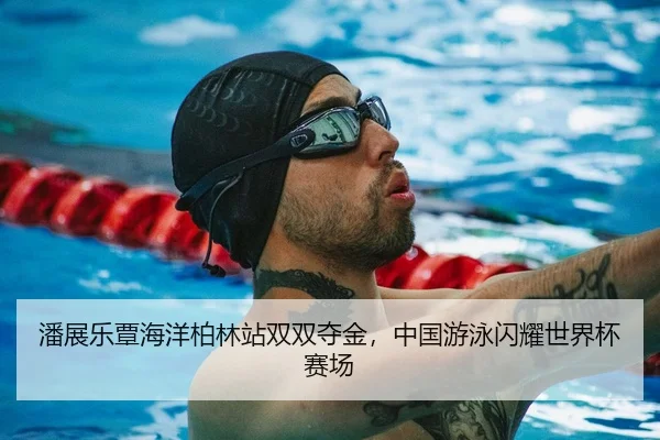 潘展乐覃海洋柏林站双双夺金，中国游泳闪耀世界杯赛场