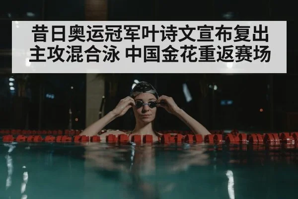 昔日奥运冠军叶诗文宣布复出主攻混合泳 中国金花重返赛场