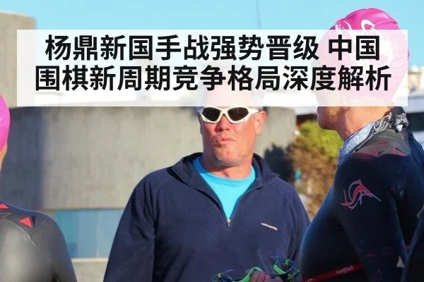 杨鼎新国手战强势晋级 中国围棋新周期竞争格局深度解析